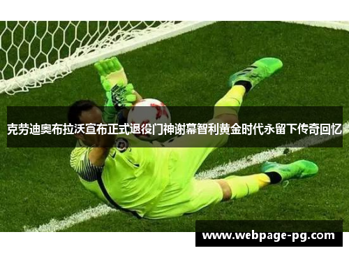 克劳迪奥布拉沃宣布正式退役门神谢幕智利黄金时代永留下传奇回忆